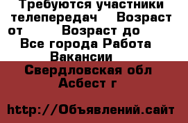 Требуются участники телепередач. › Возраст от ­ 18 › Возраст до ­ 60 - Все города Работа » Вакансии   . Свердловская обл.,Асбест г.
